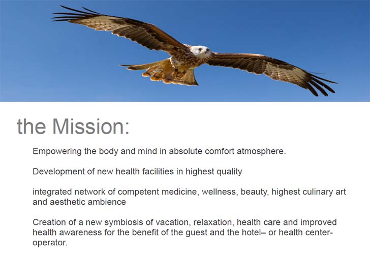 The Mission: Empowering the body and mind in absolute comfort atmosphere. Development of new health facilities in highest quality, integrated network of competent medicine, wellness, beauty, highest culinary art and aesthetic ambience,  Creation of a new symbiosis of vacation, relaxation, health care and improved health awareness for the benefit of the guest and the hotel– or health center-operator..
