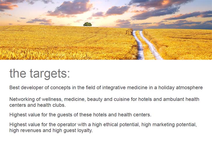 the targets: Best developer of concepts in the field of integrative medicine in a holiday atmosphere. Networking of wellness, medicine, beauty and cuisine for hotels and ambulant health centers and health clubs. Highest value for the guests of these hotels and health centers. Highest value for the operator with a high ethical potential, high marketing potential, high revenues and high guest loyalty.