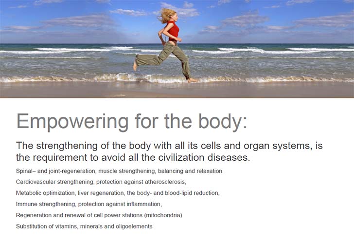 Empowering for the body: The strengthening of the body with all its cells and organ systems, is the requirement to avoid all the civilization diseases. Spinal– and joint-regeneration, muscle strengthening, balancing and relaxation, Cardiovascular strengthening, protection against atherosclerosis, Metabolic optimization, liver regeneration, the body- and blood-lipid reduction, Immune strengthening, protection against inflammation, Regeneration and renewal of cell power stations (mitochondria), Substitution of vitamins, minerals and oligoelements.